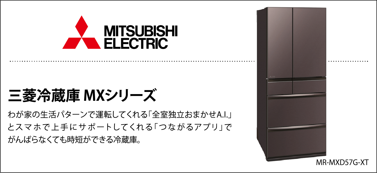 三菱冷蔵庫MXシリーズ わが家の生活パターンで運転してくれる「全室独立おまかせA.I.」とスマホで上手にサポートしてくれる「つながるアプリ」でがんばらなくても時短ができる冷蔵庫。 MR-MXD57G-XT